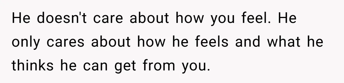 Ex Wants To Get Back Together After His Mom’s Death, She’s Not Having It He doesn't care about how you feel. He only cares about how he feels and what he thinks he can get from you.