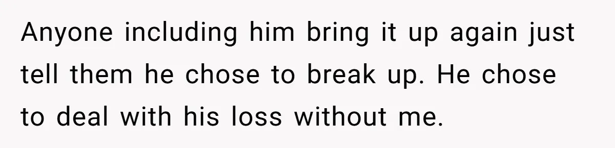 Ex Wants To Get Back Together After His Mom’s Death, She’s Not Having It Anyone including him bring it up again just tell them he chose to break up. He chose to deal with his loss without me.