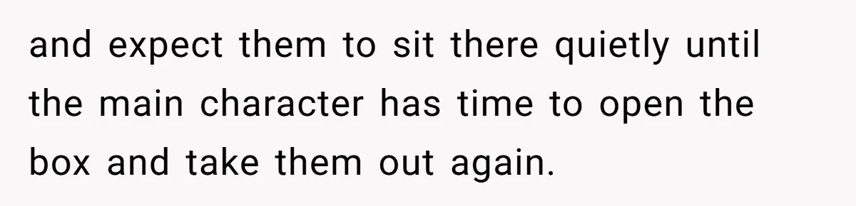 Ex Wants To Get Back Together After His Mom’s Death, She’s Not Having It and expect them to sit there quietly until the main character has time to open the box and take them out again.