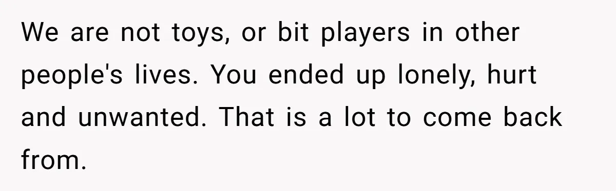 Ex Wants To Get Back Together After His Mom’s Death, She’s Not Having It We are not toys, or bit players in other people's lives. You ended up lonely, hurt and unwanted. That is a lot to come back from.