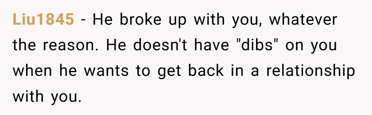 Ex Wants To Get Back Together After His Mom’s Death, She’s Not Having It Liu1845 − He broke up with you, whatever the reason. He doesn't have "dibs" on you when he wants to get back in a relationship with you.