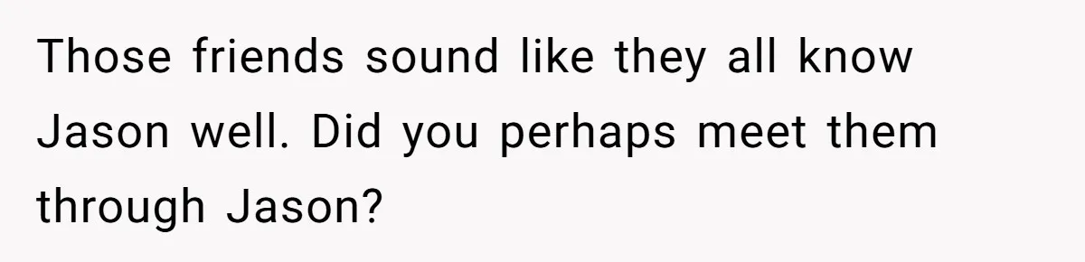 Ex Wants To Get Back Together After His Mom’s Death, She’s Not Having It Those friends sound like they all know Jason well. Did you perhaps meet them through Jason?