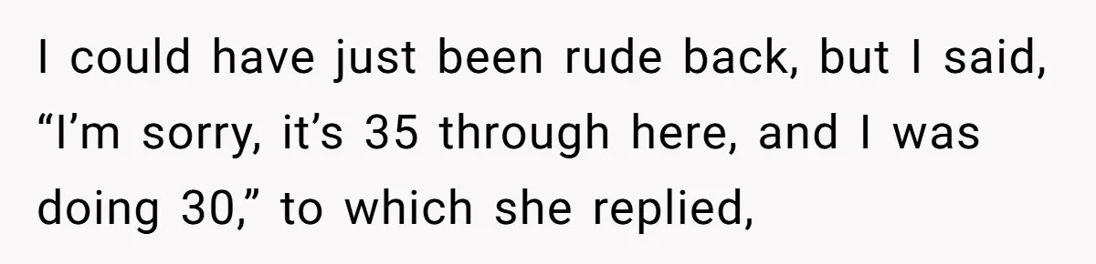 Woman Tried To Be Considerate Of A Horse Rider, But After Getting Yelled At, She Responds Sharply I could have just been rude back, but I said, “I’m sorry, it’s 35 through here, and I was doing 30,” to which she replied,