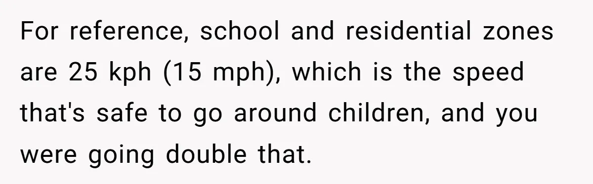 Woman Tried To Be Considerate Of A Horse Rider, But After Getting Yelled At, She Responds Sharply For reference, school and residential zones are 25 kph (15 mph), which is the speed that's safe to go around children, and you were going double that.