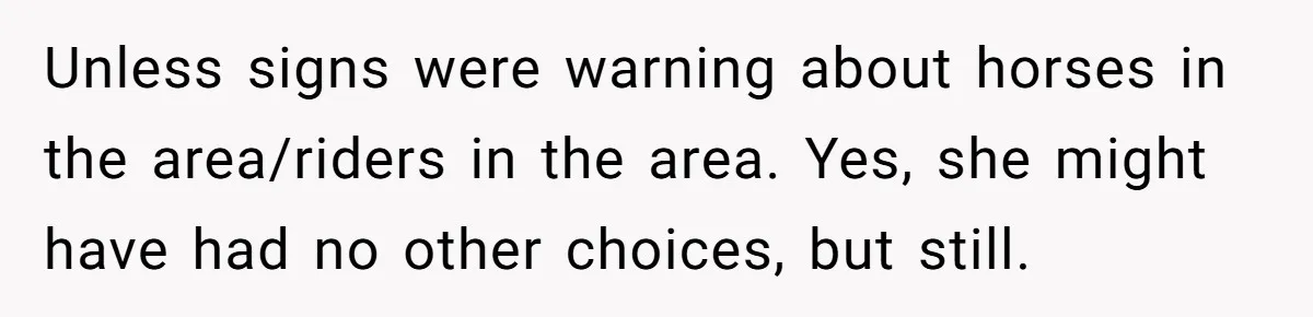 Woman Tried To Be Considerate Of A Horse Rider, But After Getting Yelled At, She Responds Sharply Unless signs were warning about horses in the area/riders in the area. Yes, she might have had no other choices, but still.