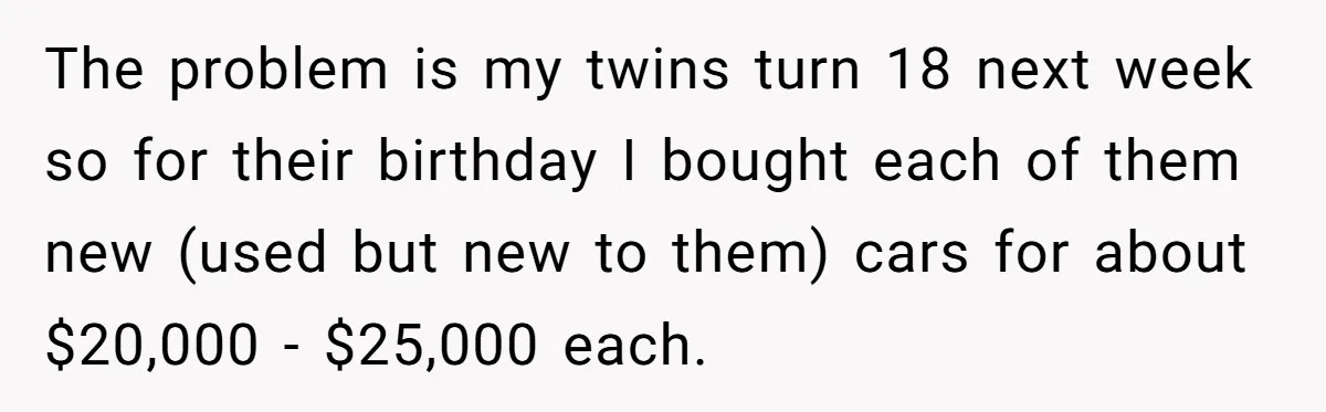 He Bought His Twins Cars for Their 18th Birthday, Then His Family Demanded the Money Instead The problem is my twins turn 18 next week so for their birthday I bought each of them new (used but new to them) cars for about $20,000 - $25,000...