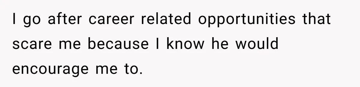 I go after career related opportunities that scare me because I know he would encourage me to.