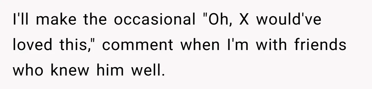 I'll make the occasional "Oh, X would've loved this," comment when I'm with friends who knew him well.