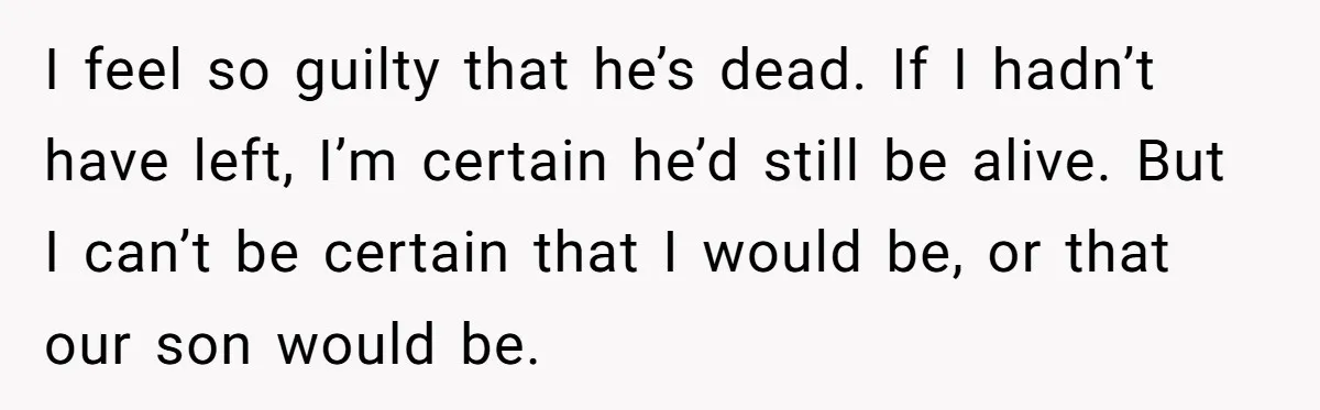 She Left After Her Husband Choked Her, Then He Died, and Now She’s Carrying the Weight of It All I feel so guilty that he’s dead. If I hadn’t have left, I’m certain he’d still be alive. But I can’t be certain that I would be, or that our...