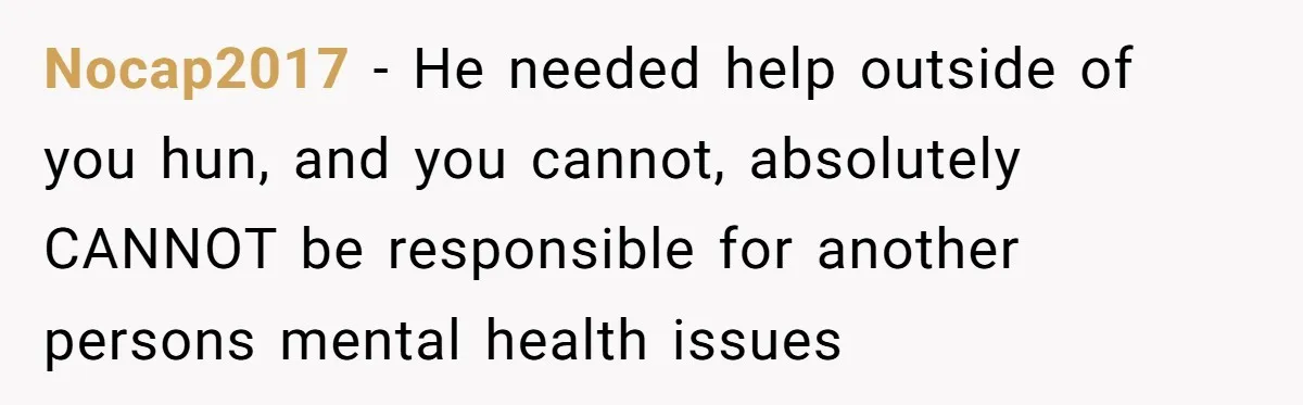 She Left After Her Husband Choked Her, Then He Died, and Now She’s Carrying the Weight of It All Nocap2017 − He needed help outside of you hun, and you cannot, absolutely CANNOT be responsible for another persons mental health issues