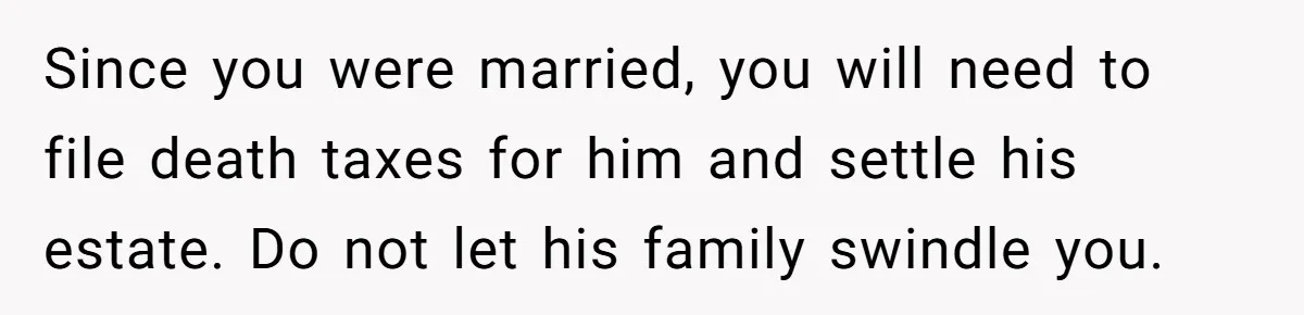 She Left After Her Husband Choked Her, Then He Died, and Now She’s Carrying the Weight of It All Since you were married, you will need to file death taxes for him and settle his estate. Do not let his family swindle you.