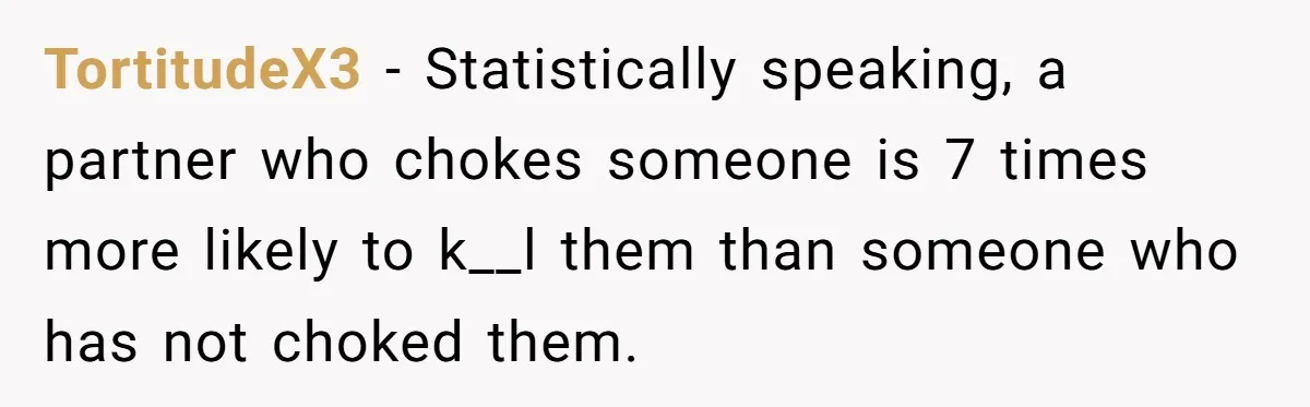 She Left After Her Husband Choked Her, Then He Died, and Now She’s Carrying the Weight of It All TortitudeX3 − Statistically speaking, a partner who chokes someone is 7 times more likely to k__l them than someone who has not choked them.
