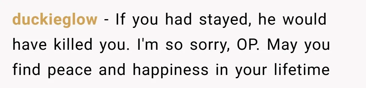 She Left After Her Husband Choked Her, Then He Died, and Now She’s Carrying the Weight of It All duckieglow − If you had stayed, he would have killed you. I'm so sorry, OP. May you find peace and happiness in your lifetime
