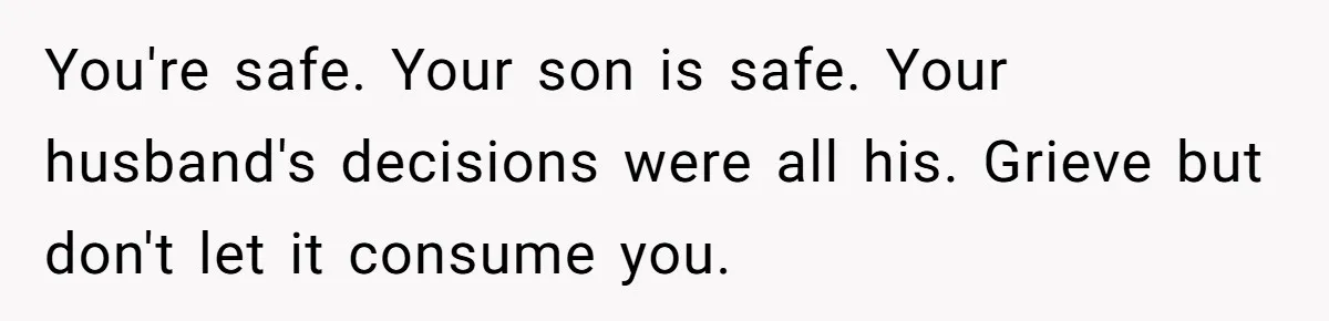 She Left After Her Husband Choked Her, Then He Died, and Now She’s Carrying the Weight of It All You're safe. Your son is safe. Your husband's decisions were all his. Grieve but don't let it consume you.