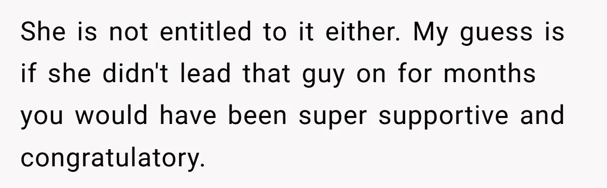 Woman Refuses To Celebrate Her Sister’s Coming Out After She Destroyed A Relationship She is not entitled to it either. My guess is if she didn't lead that guy on for months you would have been super supportive and congratulatory.