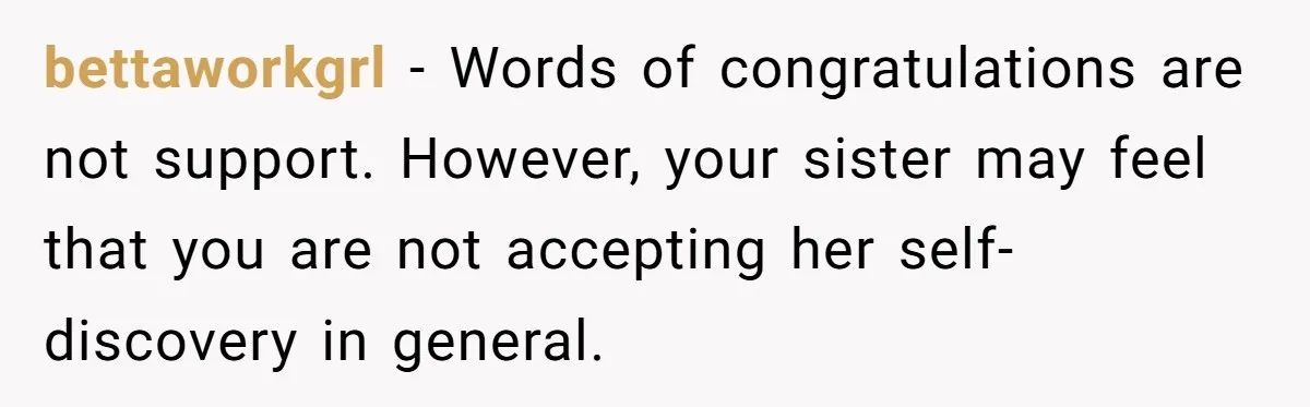 Woman Refuses To Celebrate Her Sister’s Coming Out After She Destroyed A Relationship bettaworkgrl − Words of congratulations are not support. However, your sister may feel that you are not accepting her self-discovery in general.