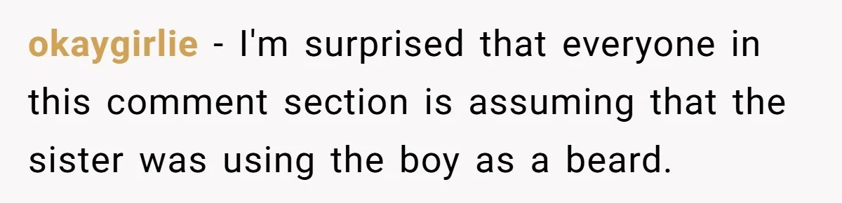 Woman Refuses To Celebrate Her Sister’s Coming Out After She Destroyed A Relationship okaygirlie − I'm surprised that everyone in this comment section is assuming that the sister was using the boy as a beard.