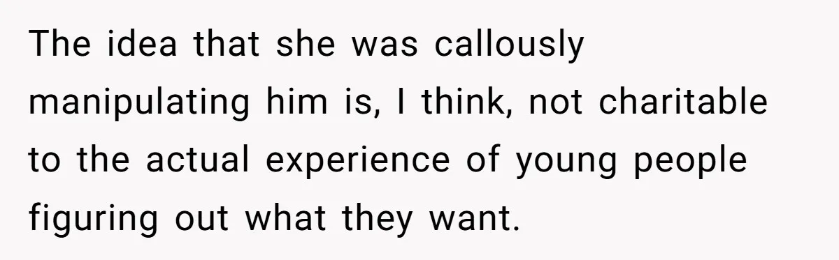 Woman Refuses To Celebrate Her Sister’s Coming Out After She Destroyed A Relationship The idea that she was callously manipulating him is, I think, not charitable to the actual experience of young people figuring out what they want.