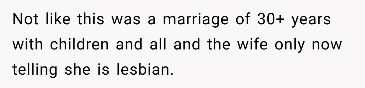 Woman Refuses To Celebrate Her Sister’s Coming Out After She Destroyed A Relationship Not like this was a marriage of 30+ years with children and all and the wife only now telling she is lesbian.