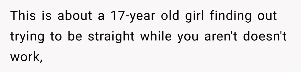 Woman Refuses To Celebrate Her Sister’s Coming Out After She Destroyed A Relationship This is about a 17-year old girl finding out trying to be straight while you aren't doesn't work,