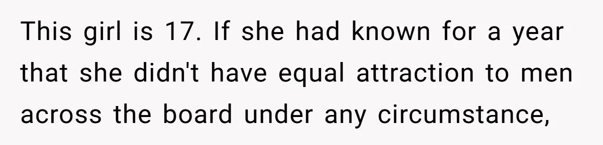 Woman Refuses To Celebrate Her Sister’s Coming Out After She Destroyed A Relationship This girl is 17. If she had known for a year that she didn't have equal attraction to men across the board under any circumstance,