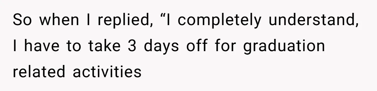 So when I replied, “I completely understand, I have to take 3 days off for graduation related activities