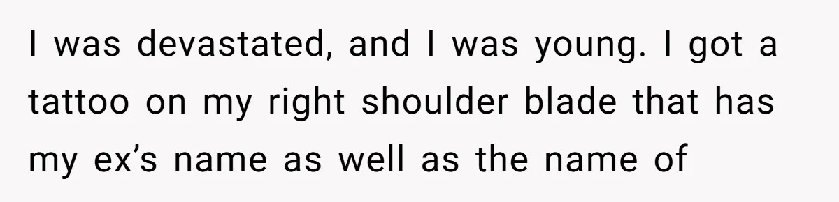 I was devastated, and I was young. I got a tattoo on my right shoulder blade that has my ex’s name as well as the name of