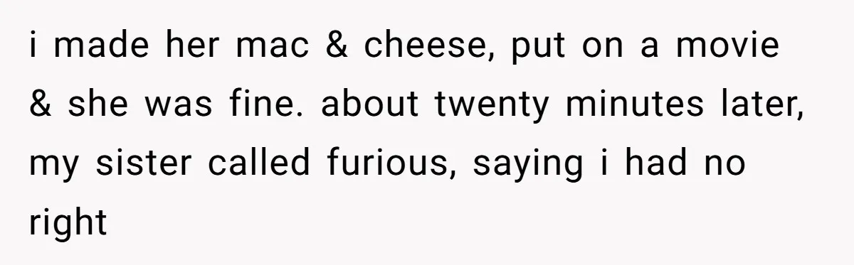 She Was Asked to Watch Her Niece for 30 Minutes, Then the Mom Disappeared for Hours i made her mac & cheese, put on a movie & she was fine. about twenty minutes later, my sister called furious, saying i had no right