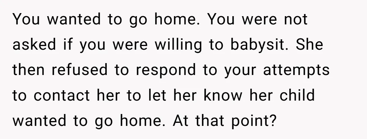 She Was Asked to Watch Her Niece for 30 Minutes, Then the Mom Disappeared for Hours You wanted to go home. You were not asked if you were willing to babysit. She then refused to respond to your attempts to contact her to let her know...