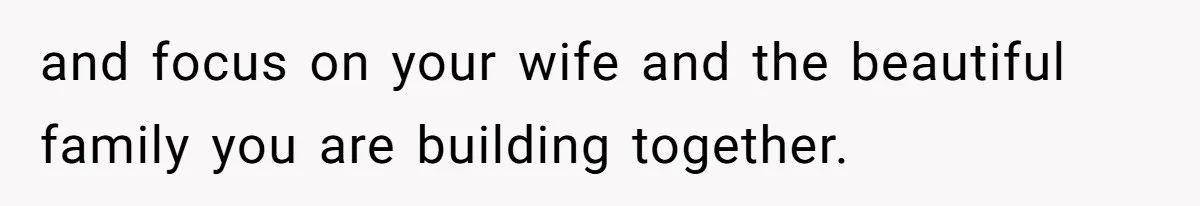 and focus on your wife and the beautiful family you are building together.