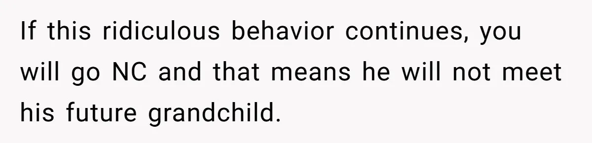 If this ridiculous behavior continues, you will go NC and that means he will not meet his future grandchild.