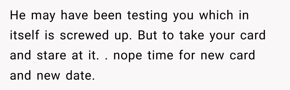 Woman Blocks Man After He Tries To “Test” Her With A $500 Dinner He may have been testing you which in itself is screwed up. But to take your card and stare at it. . nope time for new card and new date.