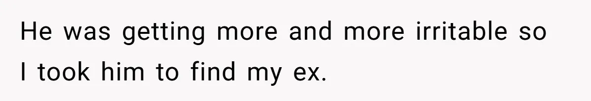 He was getting more and more irritable so I took him to find my ex.