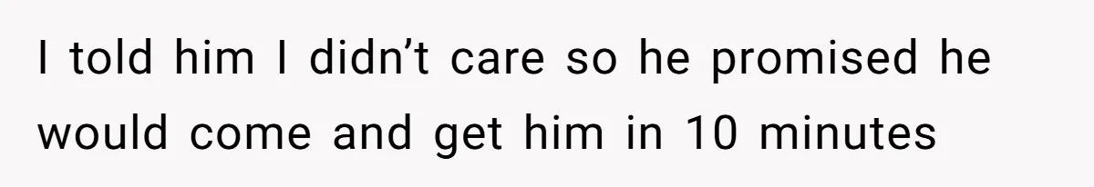 I told him I didn’t care so he promised he would come and get him in 10 minutes
