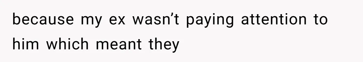 because my ex wasn’t paying attention to him which meant they