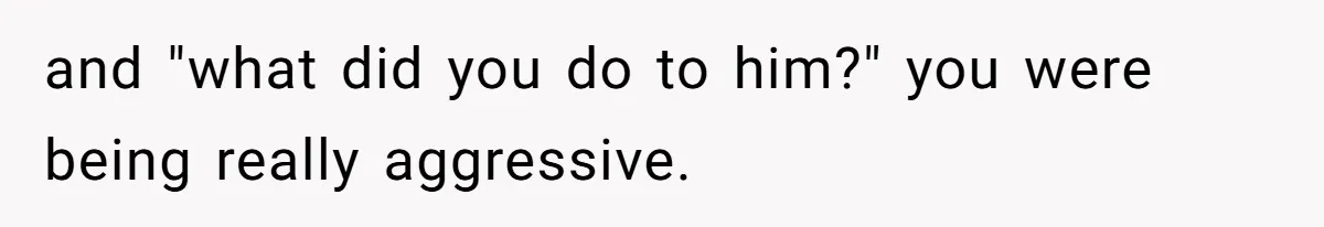 and "what did you do to him?" you were being really aggressive.