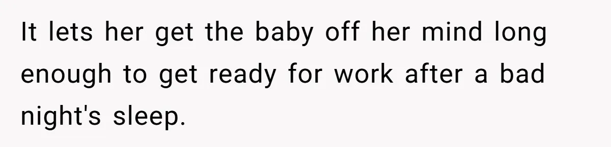 It lets her get the baby off her mind long enough to get ready for work after a bad night's sleep.