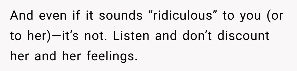 And even if it sounds “ridiculous” to you (or to her)—it’s not. Listen and don’t discount her and her feelings.