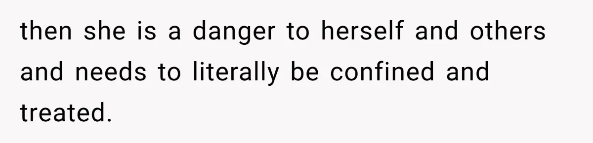 then she is a danger to herself and others and needs to literally be confined and treated.