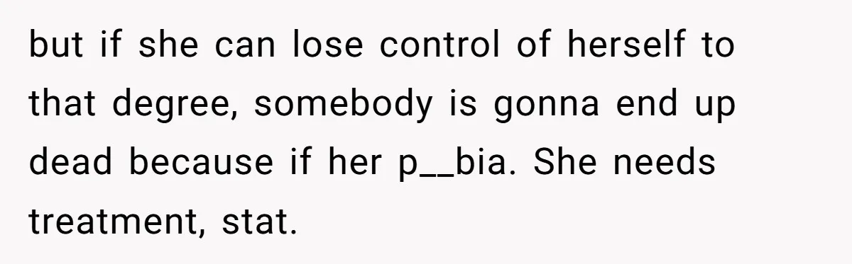 but if she can lose control of herself to that degree, somebody is gonna end up dead because if her p__bia. She needs treatment, stat.