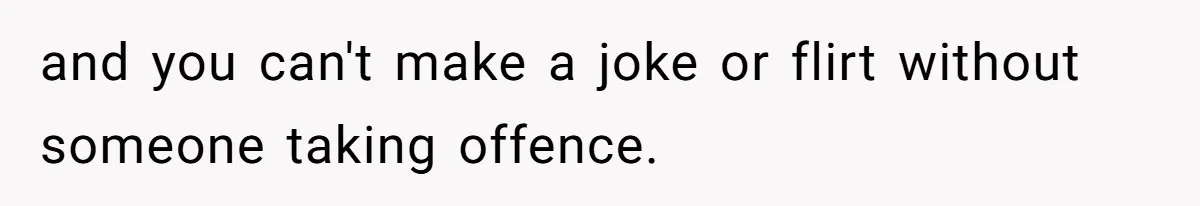 and you can't make a joke or flirt without someone taking offence.