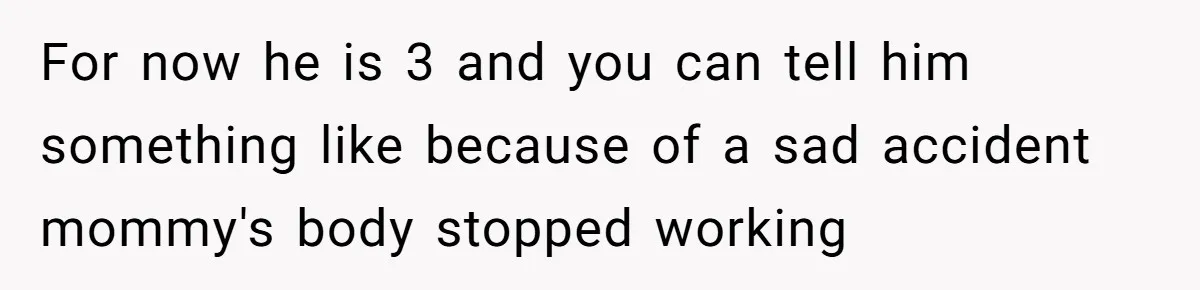 Dad Finds It Incredibly Difficult To Tell 3-Year-Old Son What Happened To His Mom For now he is 3 and you can tell him something like because of a sad accident mommy's body stopped working