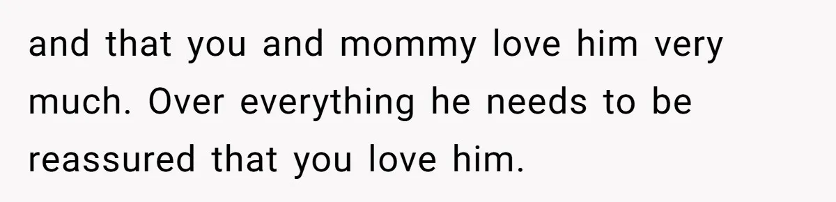Dad Finds It Incredibly Difficult To Tell 3-Year-Old Son What Happened To His Mom and that you and mommy love him very much. Over everything he needs to be reassured that you love him.