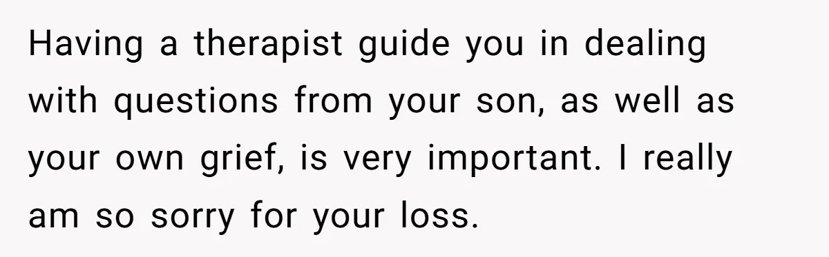 Dad Finds It Incredibly Difficult To Tell 3-Year-Old Son What Happened To His Mom Having a therapist guide you in dealing with questions from your son, as well as your own grief, is very important. I really am so sorry for your loss.
