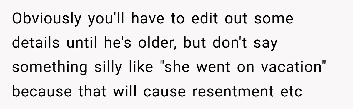 Dad Finds It Incredibly Difficult To Tell 3-Year-Old Son What Happened To His Mom Obviously you'll have to edit out some details until he's older, but don't say something silly like "she went on vacation" because that will cause resentment etc