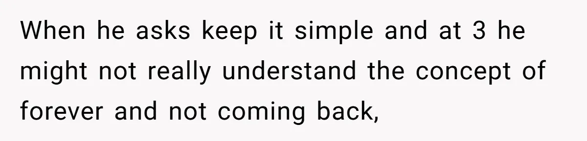 Dad Finds It Incredibly Difficult To Tell 3-Year-Old Son What Happened To His Mom When he asks keep it simple and at 3 he might not really understand the concept of forever and not coming back,