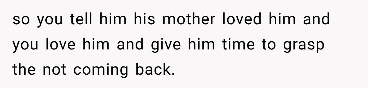 Dad Finds It Incredibly Difficult To Tell 3-Year-Old Son What Happened To His Mom so you tell him his mother loved him and you love him and give him time to grasp the not coming back.