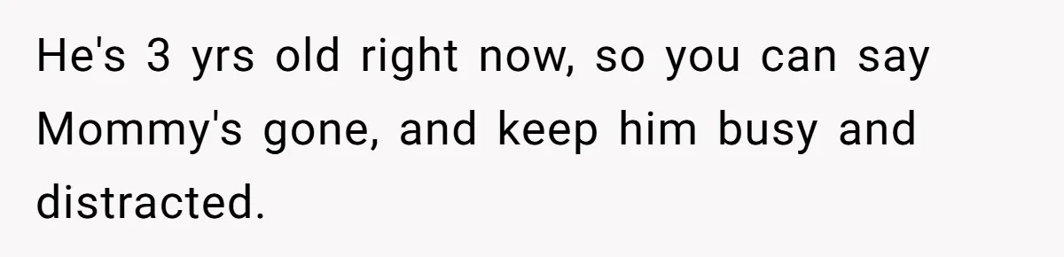 Dad Finds It Incredibly Difficult To Tell 3-Year-Old Son What Happened To His Mom He's 3 yrs old right now, so you can say Mommy's gone, and keep him busy and distracted.
