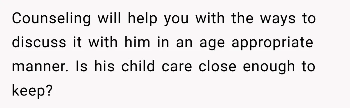 Dad Finds It Incredibly Difficult To Tell 3-Year-Old Son What Happened To His Mom Counseling will help you with the ways to discuss it with him in an age appropriate manner. Is his child care close enough to keep?