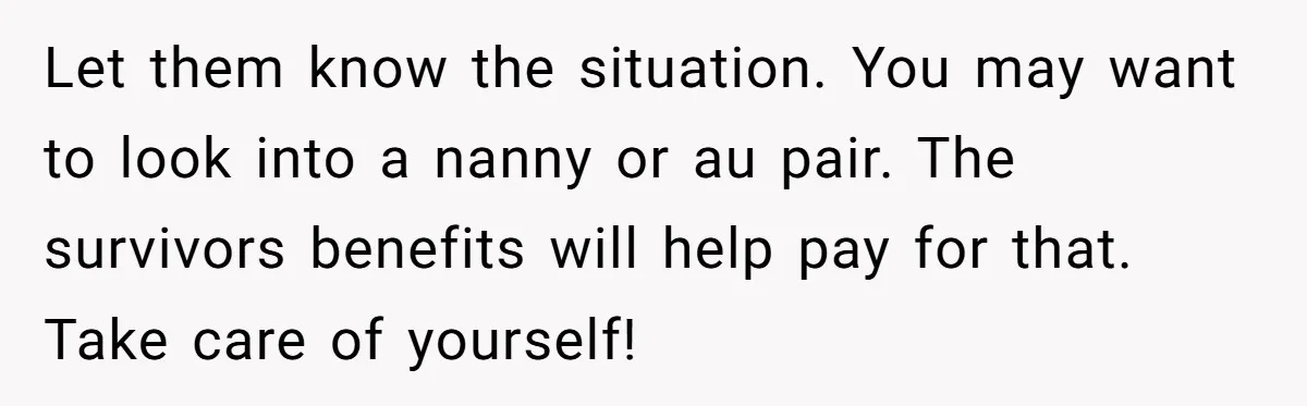 Dad Finds It Incredibly Difficult To Tell 3-Year-Old Son What Happened To His Mom Let them know the situation. You may want to look into a nanny or au pair. The survivors benefits will help pay for that. Take care of yourself!